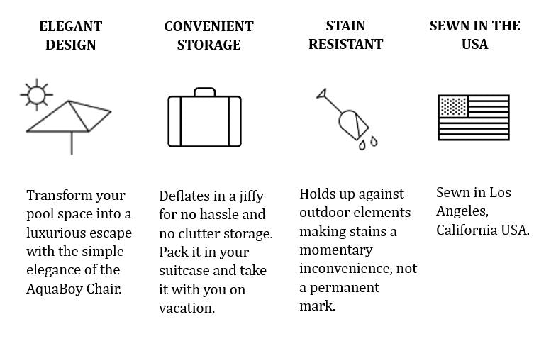 Elegant Design. Transform your pool space into a luxurious escape with the simple elegance of the AquaBoy Chair. Convenient Storage. Deflates in a jiffy for no hassle and no clutter storage. Pack it in your suitcase and take it with you on vacation. Stain Resistant. Holds up against outdoor elements making stains a momentary inconvenience, not a permanent mark. Sewn in the USA. Sewn in Los Angeles California USA. 